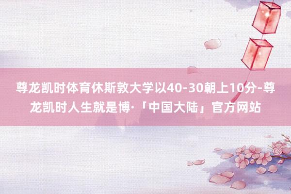 尊龙凯时体育休斯敦大学以40-30朝上10分-尊龙凯时人生就是博·「中国大陆」官方网站