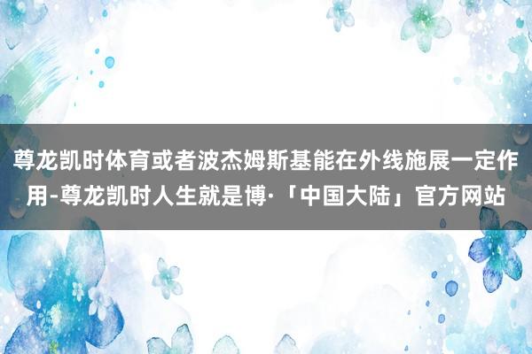 尊龙凯时体育或者波杰姆斯基能在外线施展一定作用-尊龙凯时人生就是博·「中国大陆」官方网站