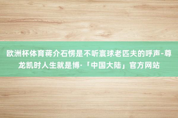 欧洲杯体育蒋介石愣是不听寰球老匹夫的呼声-尊龙凯时人生就是博·「中国大陆」官方网站