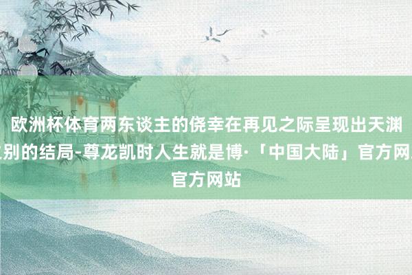 欧洲杯体育两东谈主的侥幸在再见之际呈现出天渊之别的结局-尊龙凯时人生就是博·「中国大陆」官方网站