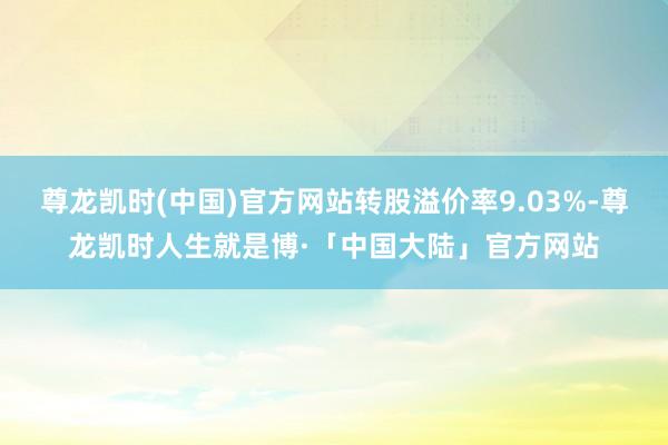 尊龙凯时(中国)官方网站转股溢价率9.03%-尊龙凯时人生就是博·「中国大陆」官方网站