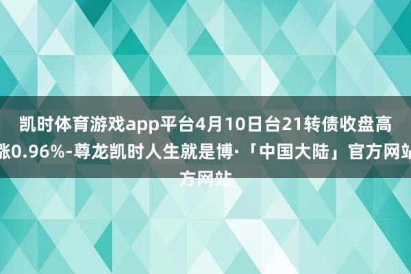 凯时体育游戏app平台4月10日台21转债收盘高涨0.96%-尊龙凯时人生就是博·「中国大陆」官方网站
