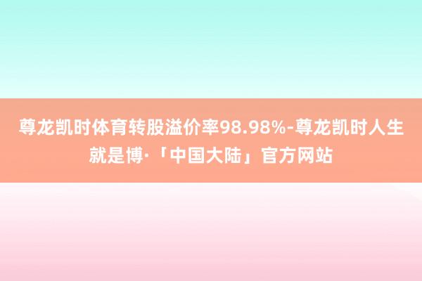 尊龙凯时体育转股溢价率98.98%-尊龙凯时人生就是博·「中国大陆」官方网站