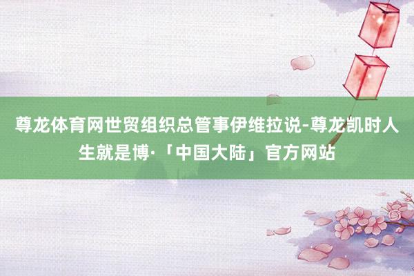 尊龙体育网世贸组织总管事伊维拉说-尊龙凯时人生就是博·「中国大陆」官方网站