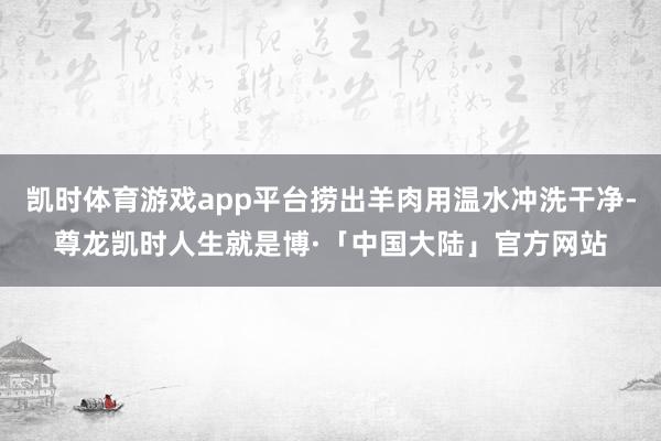 凯时体育游戏app平台捞出羊肉用温水冲洗干净-尊龙凯时人生就是博·「中国大陆」官方网站