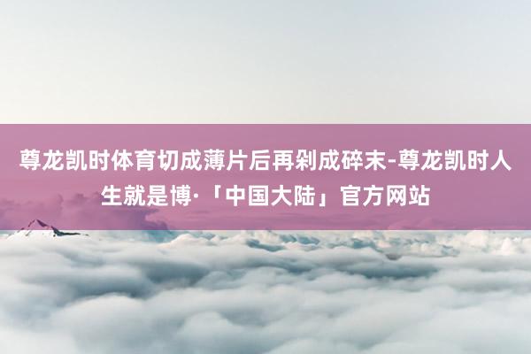 尊龙凯时体育切成薄片后再剁成碎末-尊龙凯时人生就是博·「中国大陆」官方网站