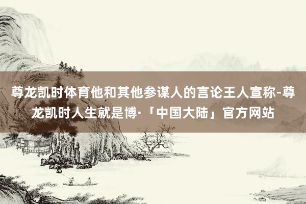 尊龙凯时体育他和其他参谋人的言论王人宣称-尊龙凯时人生就是博·「中国大陆」官方网站