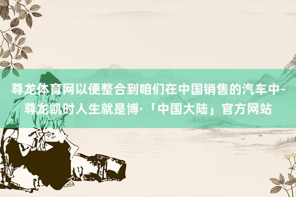 尊龙体育网以便整合到咱们在中国销售的汽车中-尊龙凯时人生就是博·「中国大陆」官方网站