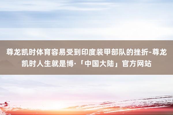 尊龙凯时体育容易受到印度装甲部队的挫折-尊龙凯时人生就是博·「中国大陆」官方网站