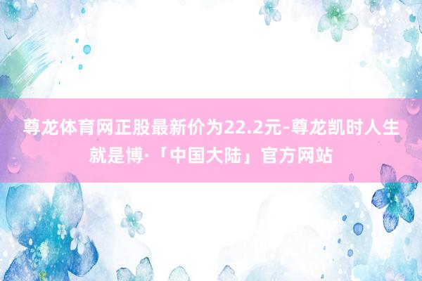 尊龙体育网正股最新价为22.2元-尊龙凯时人生就是博·「中国大陆」官方网站