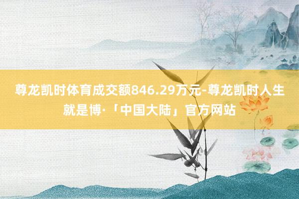 尊龙凯时体育成交额846.29万元-尊龙凯时人生就是博·「中国大陆」官方网站