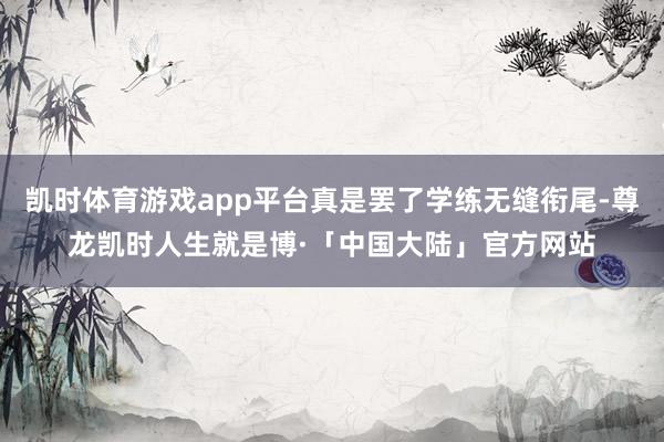 凯时体育游戏app平台真是罢了学练无缝衔尾-尊龙凯时人生就是博·「中国大陆」官方网站