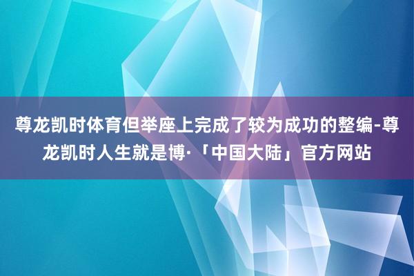 尊龙凯时体育但举座上完成了较为成功的整编-尊龙凯时人生就是博·「中国大陆」官方网站