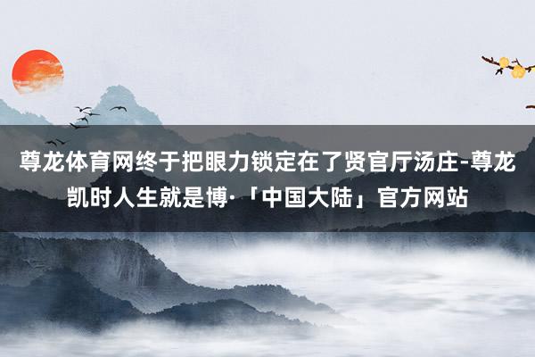 尊龙体育网终于把眼力锁定在了贤官厅汤庄-尊龙凯时人生就是博·「中国大陆」官方网站
