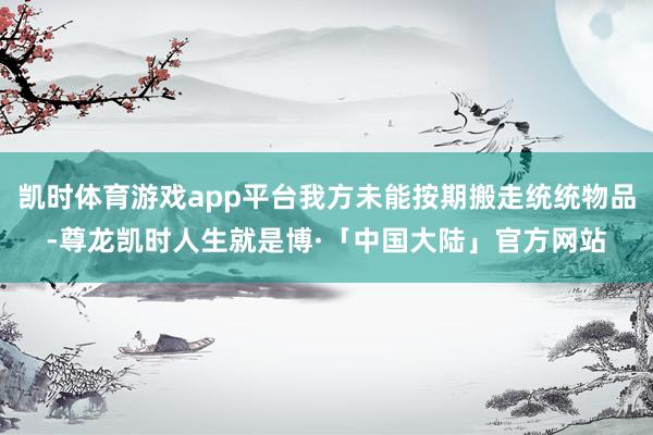 凯时体育游戏app平台我方未能按期搬走统统物品-尊龙凯时人生就是博·「中国大陆」官方网站