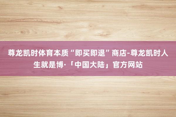 尊龙凯时体育本质“即买即退”商店-尊龙凯时人生就是博·「中国大陆」官方网站