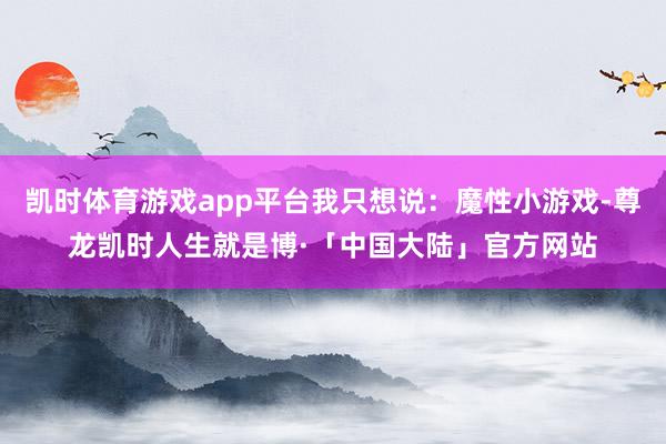 凯时体育游戏app平台我只想说：魔性小游戏-尊龙凯时人生就是博·「中国大陆」官方网站