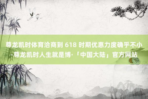 尊龙凯时体育洽商到 618 时期优惠力度确乎不小-尊龙凯时人生就是博·「中国大陆」官方网站