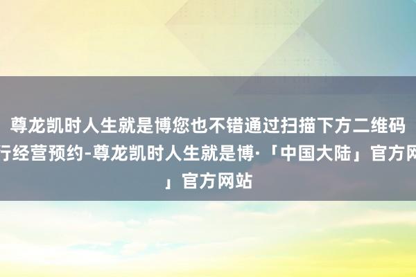 尊龙凯时人生就是博您也不错通过扫描下方二维码进行经营预约-尊龙凯时人生就是博·「中国大陆」官方网站