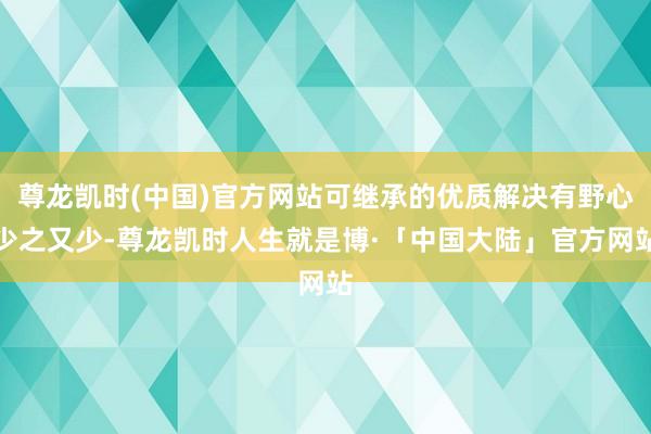 尊龙凯时(中国)官方网站可继承的优质解决有野心少之又少-尊龙凯时人生就是博·「中国大陆」官方网站