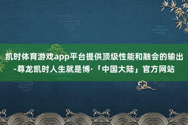 凯时体育游戏app平台提供顶级性能和融会的输出-尊龙凯时人生就是博·「中国大陆」官方网站