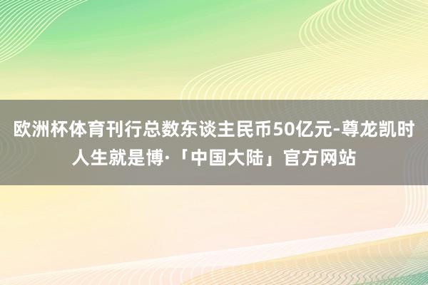 欧洲杯体育刊行总数东谈主民币50亿元-尊龙凯时人生就是博·「中国大陆」官方网站