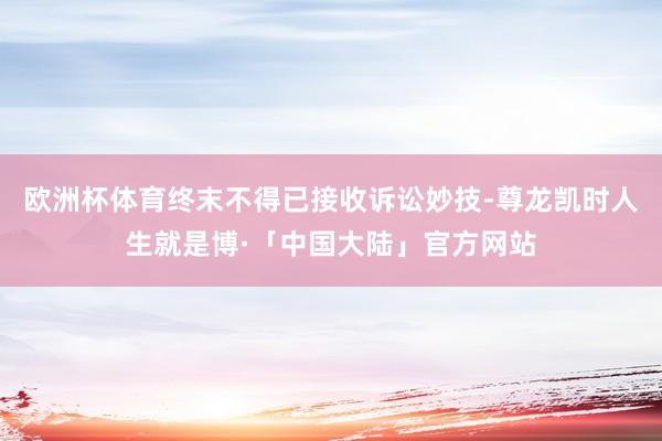 欧洲杯体育终末不得已接收诉讼妙技-尊龙凯时人生就是博·「中国大陆」官方网站