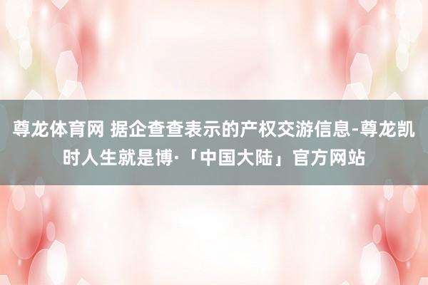 尊龙体育网 据企查查表示的产权交游信息-尊龙凯时人生就是博·「中国大陆」官方网站