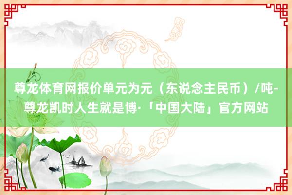 尊龙体育网报价单元为元（东说念主民币）/吨-尊龙凯时人生就是博·「中国大陆」官方网站