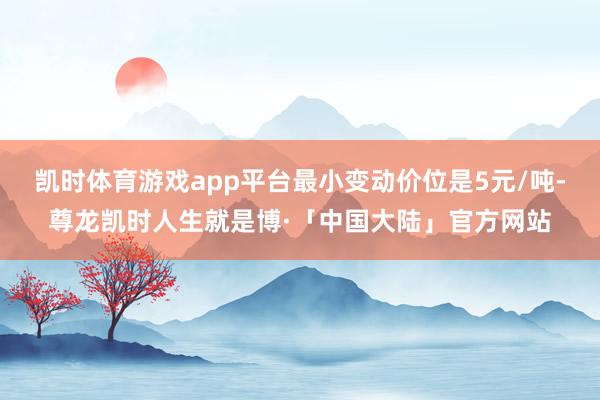 凯时体育游戏app平台最小变动价位是5元/吨-尊龙凯时人生就是博·「中国大陆」官方网站