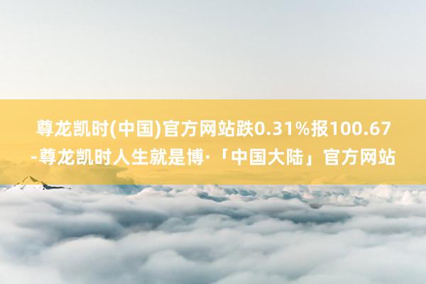 尊龙凯时(中国)官方网站跌0.31%报100.67-尊龙凯时人生就是博·「中国大陆」官方网站