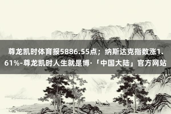 尊龙凯时体育报5886.55点；纳斯达克指数涨1.61%-尊龙凯时人生就是博·「中国大陆」官方网站