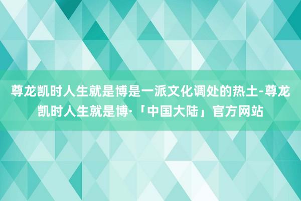 尊龙凯时人生就是博是一派文化调处的热土-尊龙凯时人生就是博·「中国大陆」官方网站