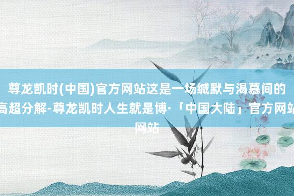 尊龙凯时(中国)官方网站这是一场缄默与渴慕间的高超分解-尊龙凯时人生就是博·「中国大陆」官方网站