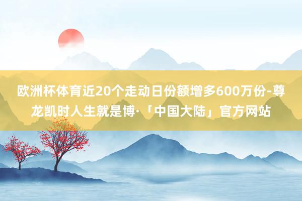 欧洲杯体育近20个走动日份额增多600万份-尊龙凯时人生就是博·「中国大陆」官方网站