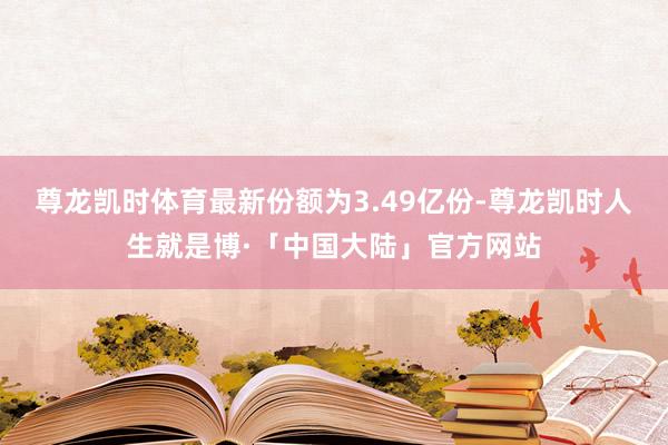 尊龙凯时体育最新份额为3.49亿份-尊龙凯时人生就是博·「中国大陆」官方网站