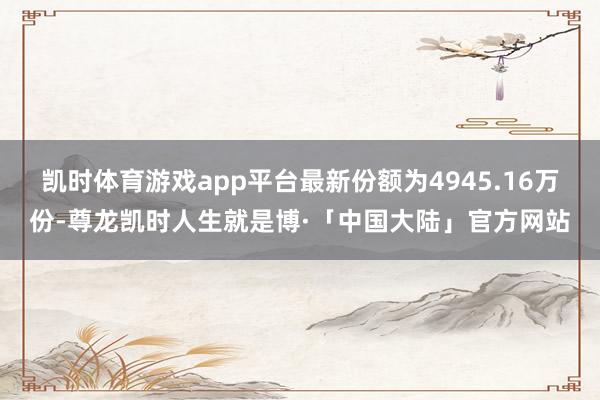 凯时体育游戏app平台最新份额为4945.16万份-尊龙凯时人生就是博·「中国大陆」官方网站