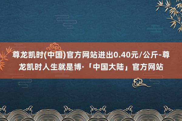 尊龙凯时(中国)官方网站进出0.40元/公斤-尊龙凯时人生就是博·「中国大陆」官方网站