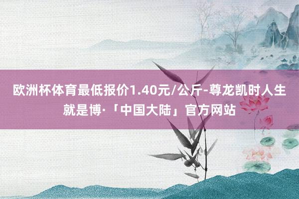 欧洲杯体育最低报价1.40元/公斤-尊龙凯时人生就是博·「中国大陆」官方网站