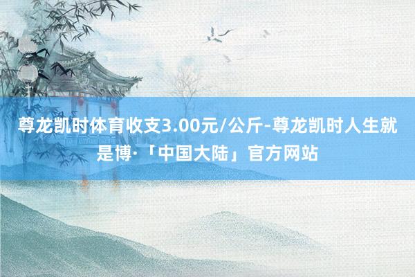 尊龙凯时体育收支3.00元/公斤-尊龙凯时人生就是博·「中国大陆」官方网站