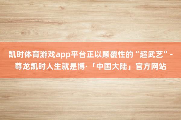 凯时体育游戏app平台正以颠覆性的“超武艺”-尊龙凯时人生就是博·「中国大陆」官方网站