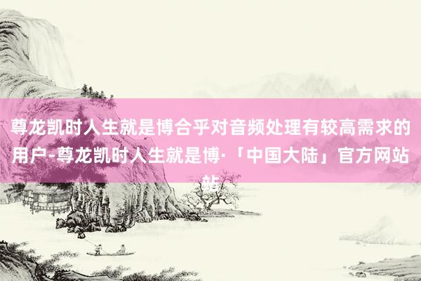尊龙凯时人生就是博合乎对音频处理有较高需求的用户-尊龙凯时人生就是博·「中国大陆」官方网站