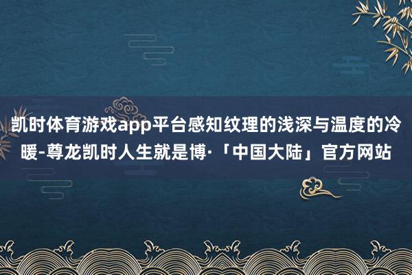 凯时体育游戏app平台感知纹理的浅深与温度的冷暖-尊龙凯时人生就是博·「中国大陆」官方网站