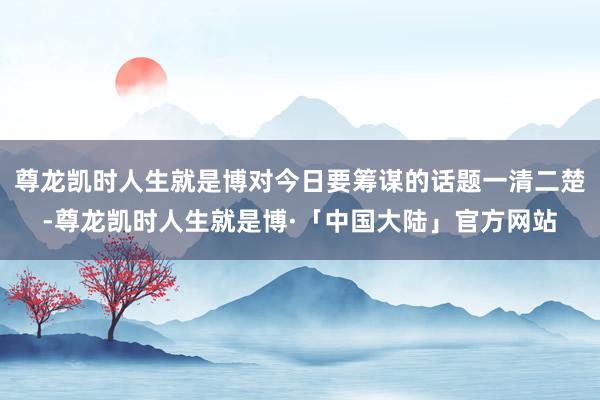 尊龙凯时人生就是博对今日要筹谋的话题一清二楚-尊龙凯时人生就是博·「中国大陆」官方网站