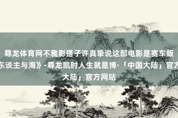 尊龙体育网不雅影搭子许真挚说这部电影是赛车版《老东谈主与海》-尊龙凯时人生就是博·「中国大陆」官方网站