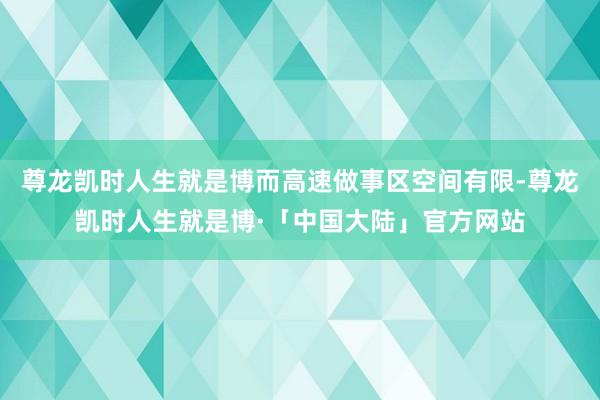 尊龙凯时人生就是博而高速做事区空间有限-尊龙凯时人生就是博·「中国大陆」官方网站