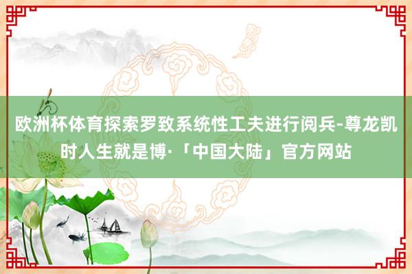 欧洲杯体育探索罗致系统性工夫进行阅兵-尊龙凯时人生就是博·「中国大陆」官方网站