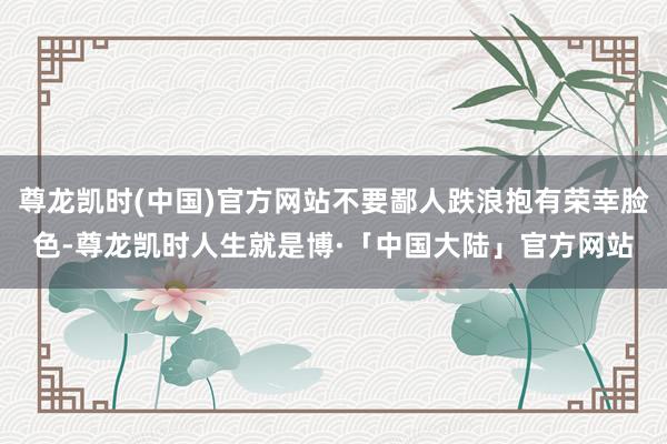 尊龙凯时(中国)官方网站不要鄙人跌浪抱有荣幸脸色-尊龙凯时人生就是博·「中国大陆」官方网站