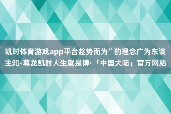 凯时体育游戏app平台趁势而为”的理念广为东谈主知-尊龙凯时人生就是博·「中国大陆」官方网站