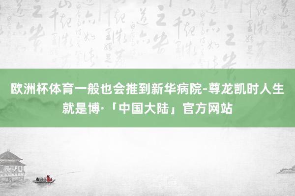 欧洲杯体育一般也会推到新华病院-尊龙凯时人生就是博·「中国大陆」官方网站